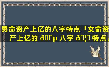 男命资产上亿的八字特点「女命资产上亿的 🐵 八字 🦉 特点」